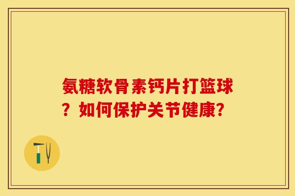 氨糖软骨素钙片打篮球？如何保护关节健康？-第1张图片-关节保镖