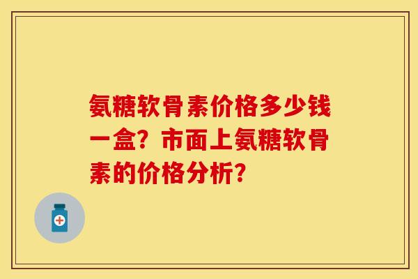 氨糖软骨素价格多少钱一盒？市面上氨糖软骨素的价格分析？-第1张图片-关节保镖