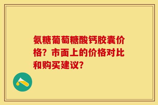 氨糖葡萄糖酸钙胶囊价格？市面上的价格对比和购买建议？-第1张图片-关节保镖