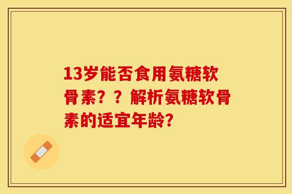 13岁能否食用氨糖软骨素？？解析氨糖软骨素的适宜年龄？-第1张图片-关节保镖
