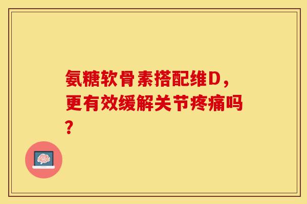 氨糖软骨素搭配维D，更有效缓解关节疼痛吗？-第1张图片-关节保镖