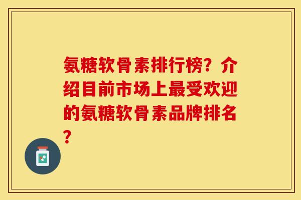 氨糖软骨素排行榜？介绍目前市场上最受欢迎的氨糖软骨素品牌排名？-第1张图片-关节保镖