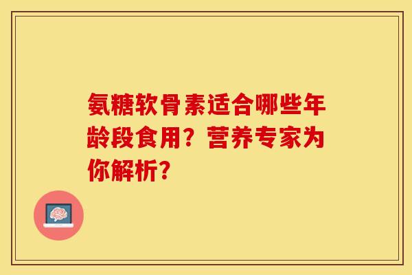 氨糖软骨素适合哪些年龄段食用？营养专家为你解析？-第1张图片-关节保镖
