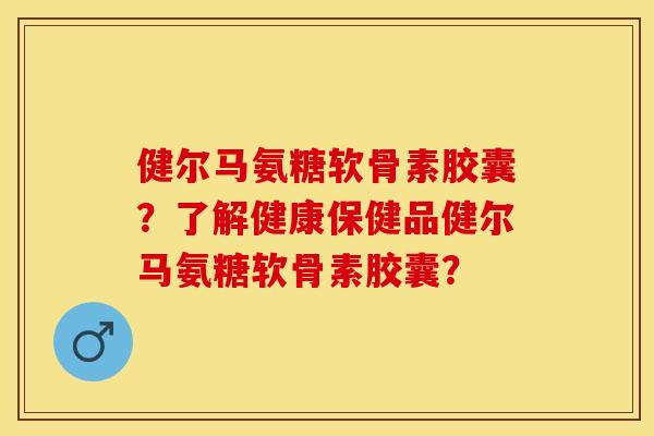 健尔马氨糖软骨素胶囊？了解健康保健品健尔马氨糖软骨素胶囊？-第1张图片-关节保镖