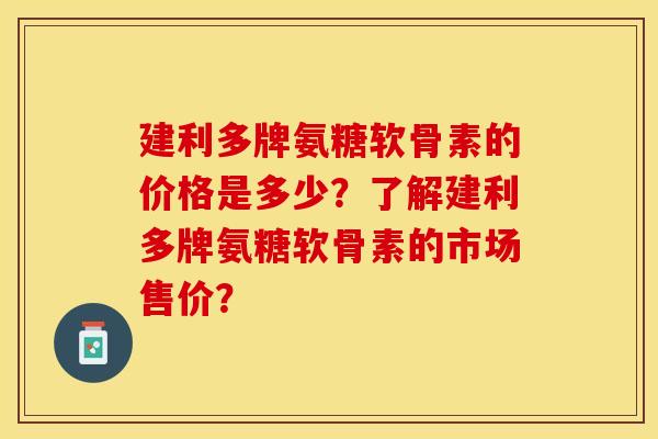 建利多牌氨糖软骨素的价格是多少？了解建利多牌氨糖软骨素的市场售价？-第1张图片-关节保镖