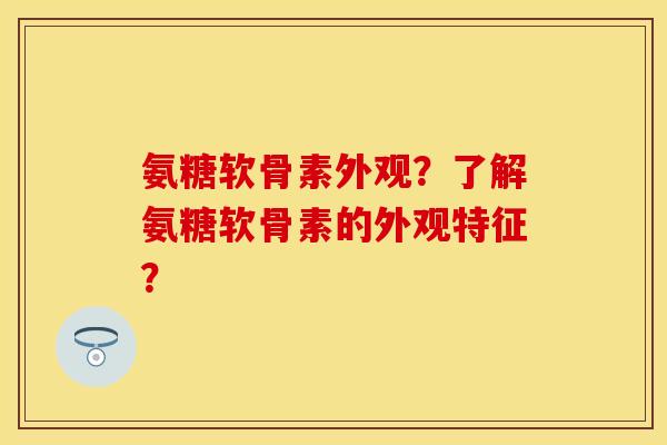 氨糖软骨素外观？了解氨糖软骨素的外观特征？-第1张图片-关节保镖