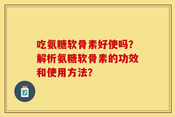 吃氨糖软骨素好使吗？解析氨糖软骨素的功效和使用方法？-第1张图片-关节保镖
