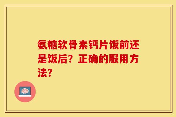 氨糖软骨素钙片饭前还是饭后？正确的服用方法？