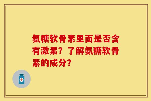 氨糖软骨素里面是否含有激素？了解氨糖软骨素的成分？-第1张图片-关节保镖