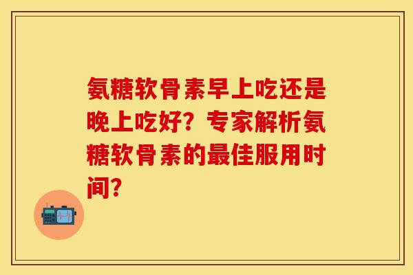 氨糖软骨素早上吃还是晚上吃好？专家解析氨糖软骨素的最佳服用时间？-第1张图片-关节保镖