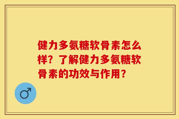 健力多氨糖软骨素怎么样？了解健力多氨糖软骨素的功效与作用？-第1张图片-关节保镖