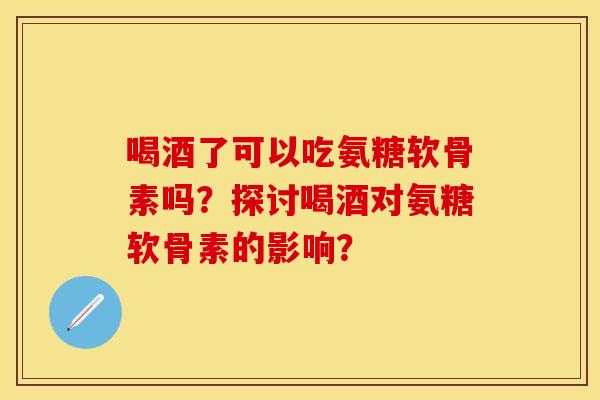 喝酒了可以吃氨糖软骨素吗？探讨喝酒对氨糖软骨素的影响？-第1张图片-关节保镖