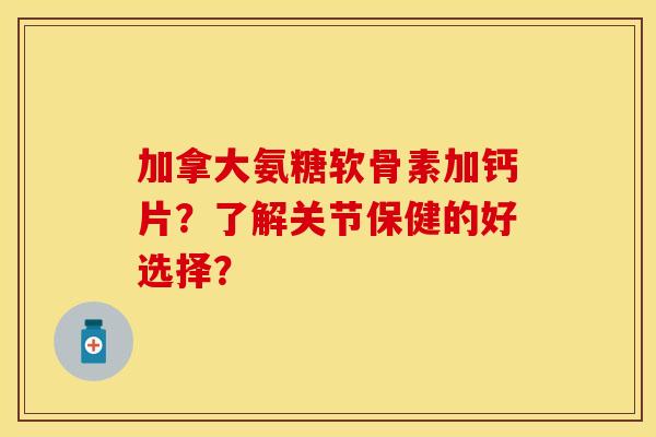 加拿大氨糖软骨素加钙片？了解关节保健的好选择？-第1张图片-关节保镖
