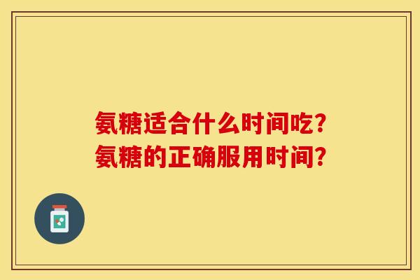 氨糖适合什么时间吃？氨糖的正确服用时间？-第1张图片-关节保镖