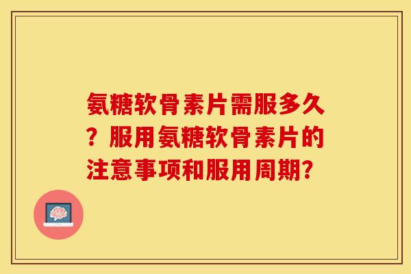 氨糖软骨素片需服多久？服用氨糖软骨素片的注意事项和服用周期？-第1张图片-关节保镖