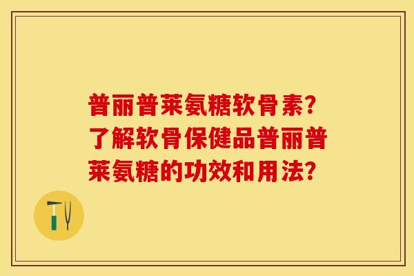 普丽普莱氨糖软骨素？了解软骨保健品普丽普莱氨糖的功效和用法？-第1张图片-关节保镖