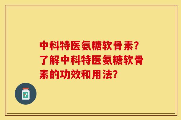 中科特医氨糖软骨素？了解中科特医氨糖软骨素的功效和用法？-第1张图片-关节保镖