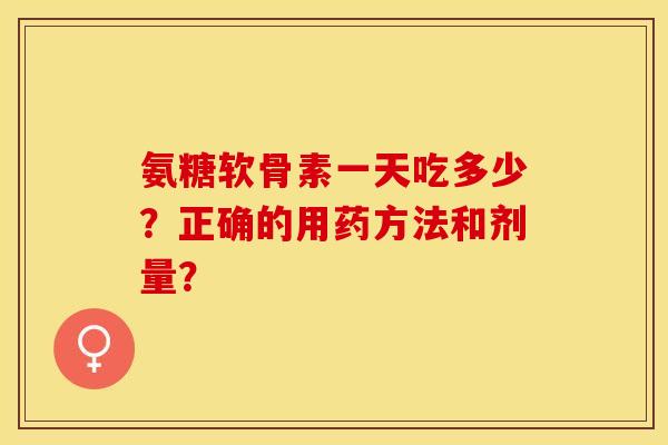 氨糖软骨素一天吃多少？正确的用药方法和剂量？-第1张图片-关节保镖