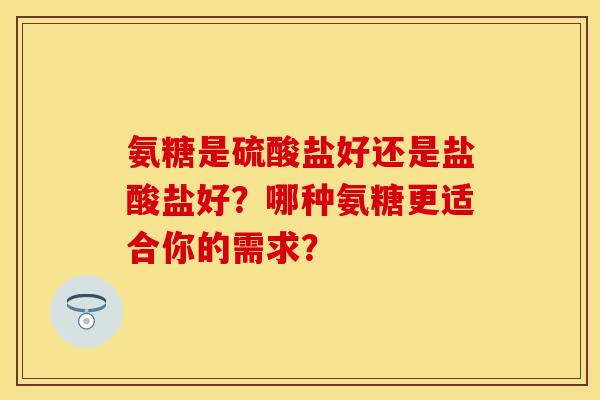 氨糖是硫酸盐好还是盐酸盐好？哪种氨糖更适合你的需求？-第1张图片-关节保镖