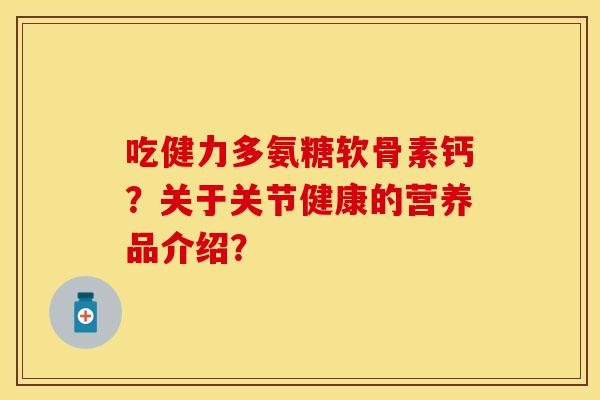 吃健力多氨糖软骨素钙？关于关节健康的营养品介绍？-第1张图片-关节保镖