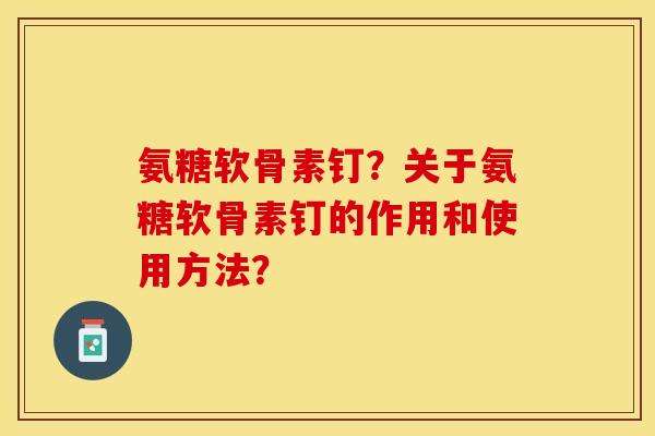 氨糖软骨素钉？关于氨糖软骨素钉的作用和使用方法？-第1张图片-关节保镖