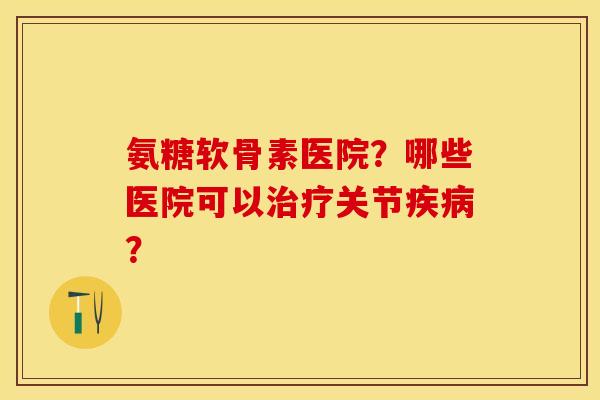 氨糖软骨素医院？哪些医院可以治疗关节疾病？-第1张图片-关节保镖