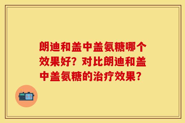 朗迪和盖中盖氨糖哪个效果好？对比朗迪和盖中盖氨糖的治疗效果？-第1张图片-关节保镖