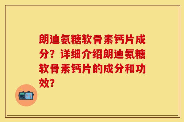 朗迪氨糖软骨素钙片成分？详细介绍朗迪氨糖软骨素钙片的成分和功效？-第1张图片-关节保镖