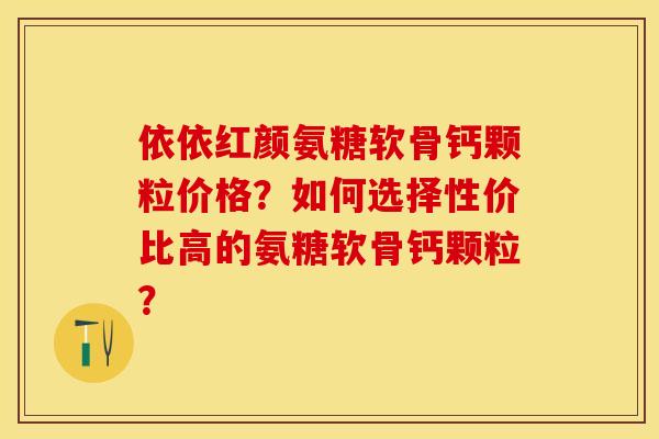 依依红颜氨糖软骨钙颗粒价格？如何选择性价比高的氨糖软骨钙颗粒？-第1张图片-关节保镖