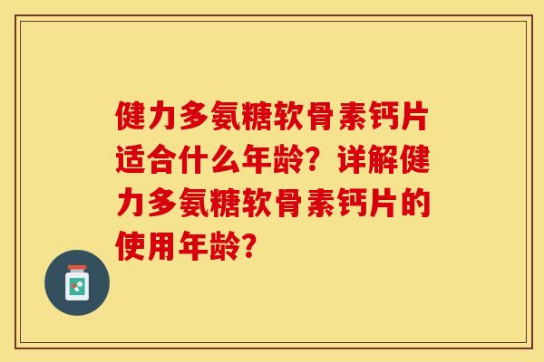健力多氨糖软骨素钙片适合什么年龄？详解健力多氨糖软骨素钙片的使用年龄？-第1张图片-关节保镖