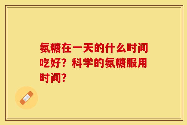 氨糖在一天的什么时间吃好？科学的氨糖服用时间？-第1张图片-关节保镖