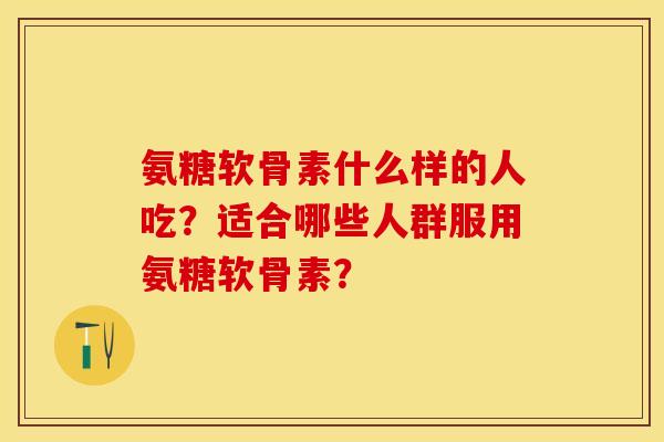 氨糖软骨素什么样的人吃？适合哪些人群服用氨糖软骨素？-第1张图片-关节保镖