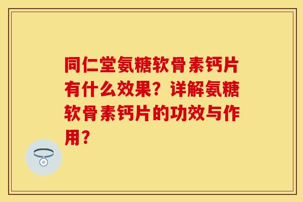同仁堂氨糖软骨素钙片有什么效果？详解氨糖软骨素钙片的功效与作用？-第1张图片-关节保镖