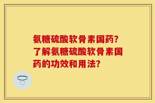 氨糖硫酸软骨素国药？了解氨糖硫酸软骨素国药的功效和用法？-第1张图片-关节保镖