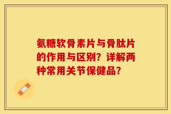 氨糖软骨素片与骨肽片的作用与区别？详解两种常用关节保健品？-第1张图片-关节保镖