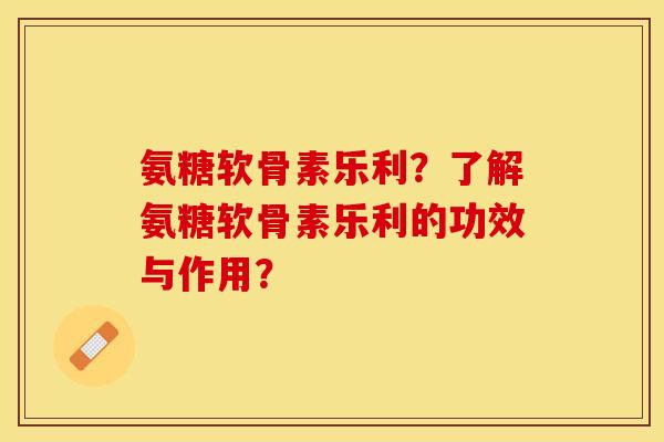 氨糖软骨素乐利？了解氨糖软骨素乐利的功效与作用？-第1张图片-关节保镖