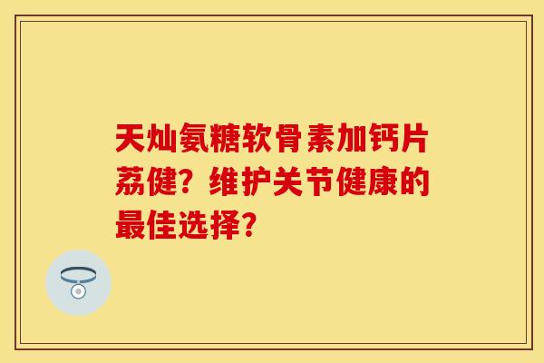 天灿氨糖软骨素加钙片荔健？维护关节健康的最佳选择？-第1张图片-关节保镖