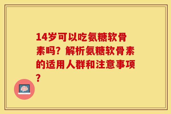 14岁可以吃氨糖软骨素吗？解析氨糖软骨素的适用人群和注意事项？-第1张图片-关节保镖