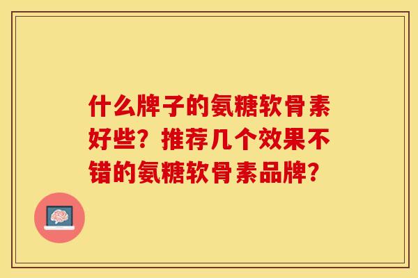 什么牌子的氨糖软骨素好些？推荐几个效果不错的氨糖软骨素品牌？-第1张图片-关节保镖
