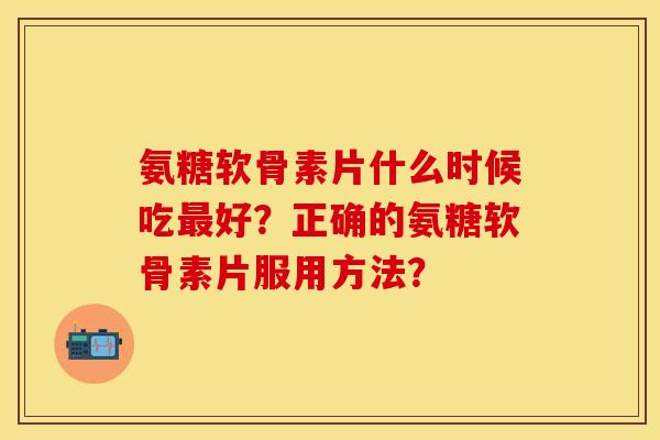 氨糖软骨素片什么时候吃最好？正确的氨糖软骨素片服用方法？-第1张图片-关节保镖