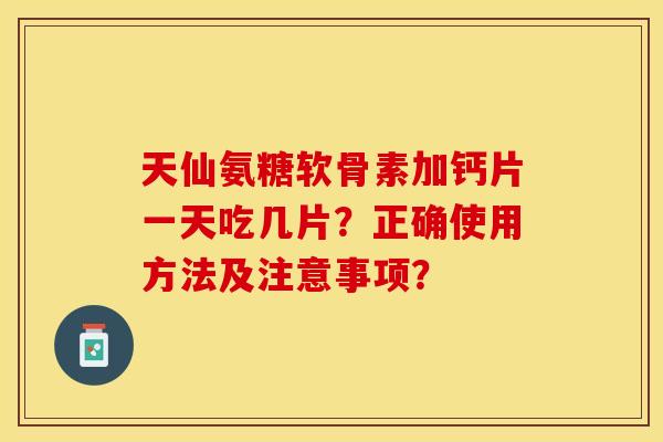 天仙氨糖软骨素加钙片一天吃几片？正确使用方法及注意事项？-第1张图片-关节保镖