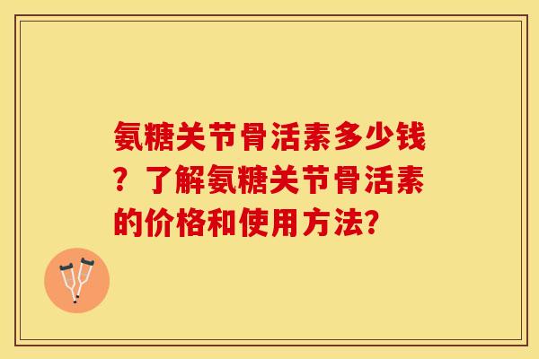 氨糖关节骨活素多少钱？了解氨糖关节骨活素的价格和使用方法？-第1张图片-关节保镖