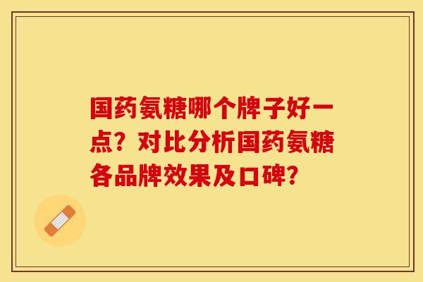 国药氨糖哪个牌子好一点？对比分析国药氨糖各品牌效果及口碑？-第1张图片-关节保镖