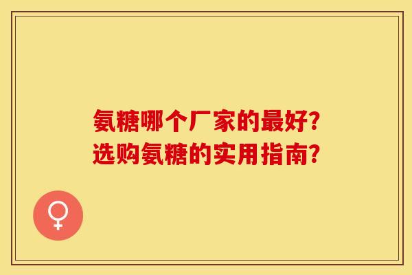 氨糖哪个厂家的最好？选购氨糖的实用指南？-第1张图片-关节保镖