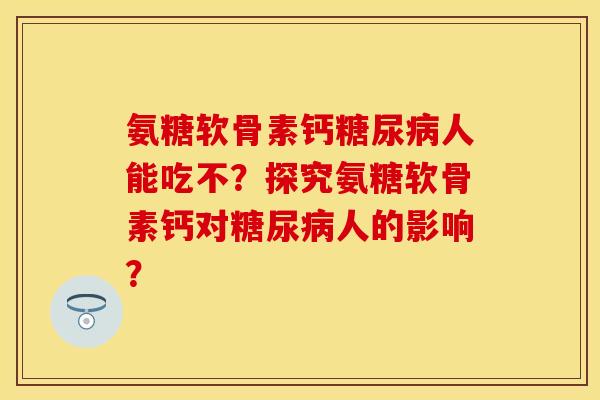 氨糖软骨素钙糖尿病人能吃不？探究氨糖软骨素钙对糖尿病人的影响？-第1张图片-关节保镖