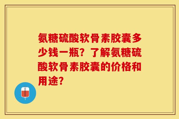 氨糖硫酸软骨素胶囊多少钱一瓶？了解氨糖硫酸软骨素胶囊的价格和用途？-第1张图片-关节保镖