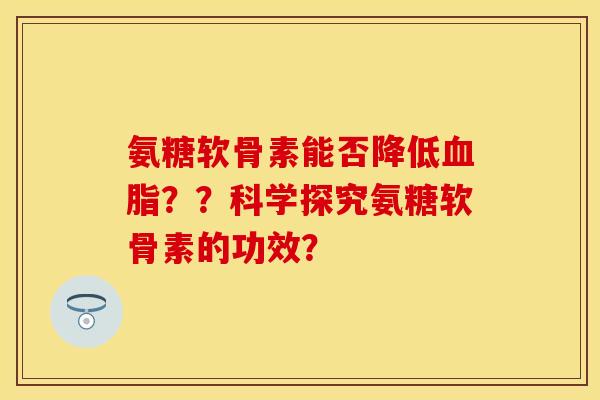 氨糖软骨素能否降低血脂？？科学探究氨糖软骨素的功效？-第1张图片-关节保镖