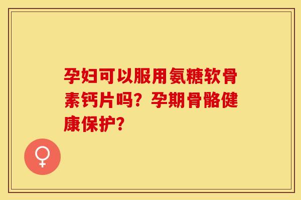 孕妇可以服用氨糖软骨素钙片吗？孕期骨骼健康保护？-第1张图片-关节保镖