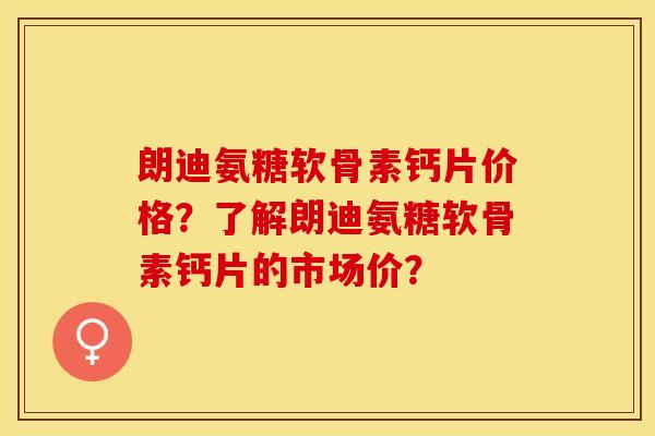 朗迪氨糖软骨素钙片价格？了解朗迪氨糖软骨素钙片的市场价？-第1张图片-关节保镖
