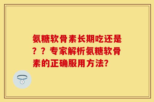 氨糖软骨素长期吃还是？？专家解析氨糖软骨素的正确服用方法？-第1张图片-关节保镖